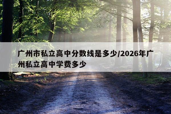 广州市私立高中分数线是多少/2026年广州私立高中学费多少