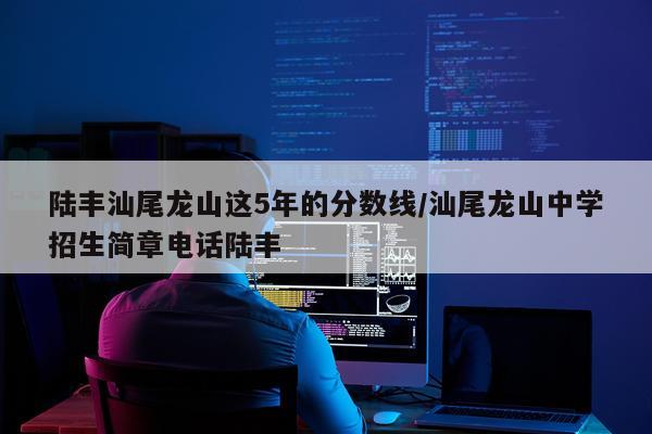 陆丰汕尾龙山这5年的分数线/汕尾龙山中学招生简章电话陆丰