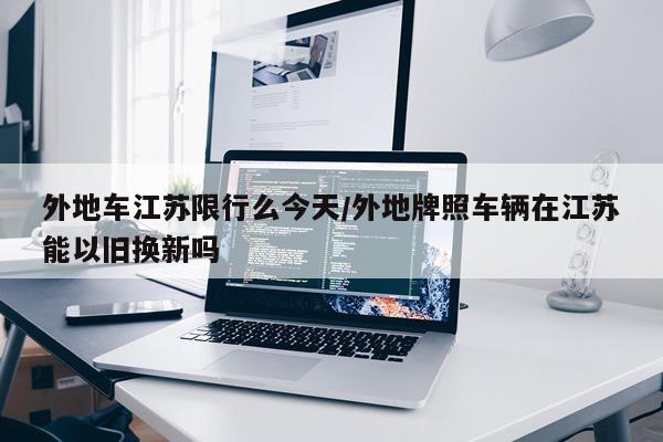 外地车江苏限行么今天/外地牌照车辆在江苏能以旧换新吗