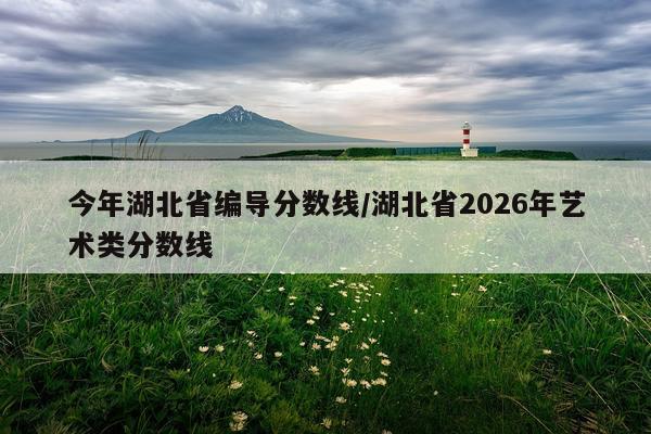 今年湖北省编导分数线/湖北省2026年艺术类分数线