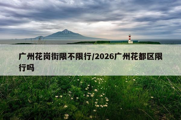 广州花岗街限不限行/2026广州花都区限行吗