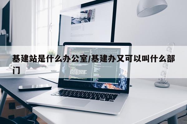 基建站是什么办公室/基建办又可以叫什么部门