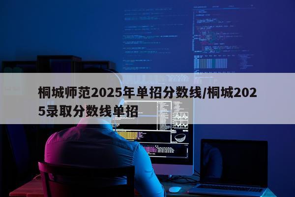 桐城师范2025年单招分数线/桐城2025录取分数线单招