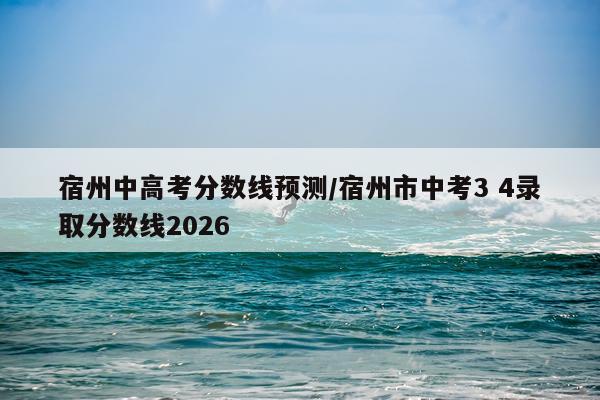 宿州中高考分数线预测/宿州市中考3 4录取分数线2026
