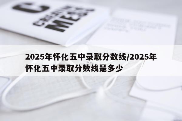 2025年怀化五中录取分数线/2025年怀化五中录取分数线是多少