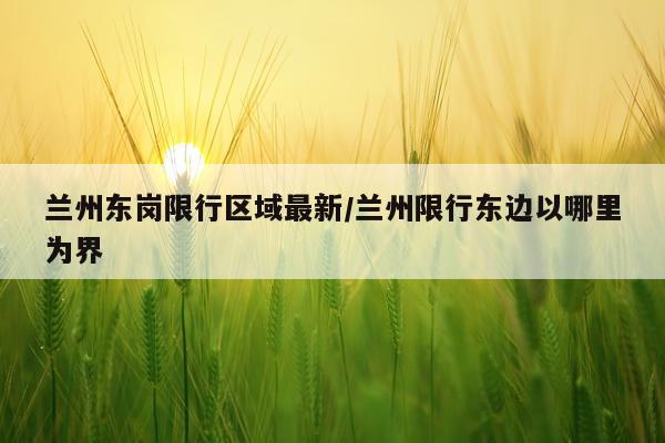 兰州东岗限行区域最新/兰州限行东边以哪里为界