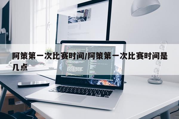 阿策第一次比赛时间/阿策第一次比赛时间是几点