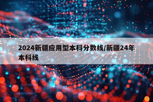 2024新疆应用型本科分数线/新疆24年本科线