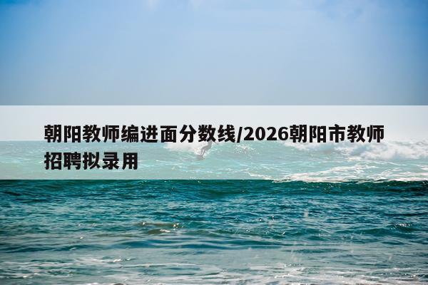 朝阳教师编进面分数线/2026朝阳市教师招聘拟录用