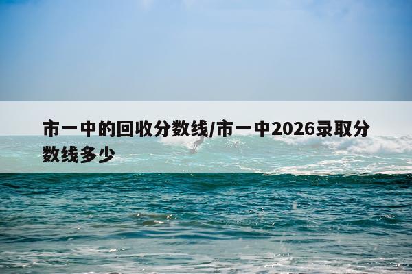市一中的回收分数线/市一中2026录取分数线多少