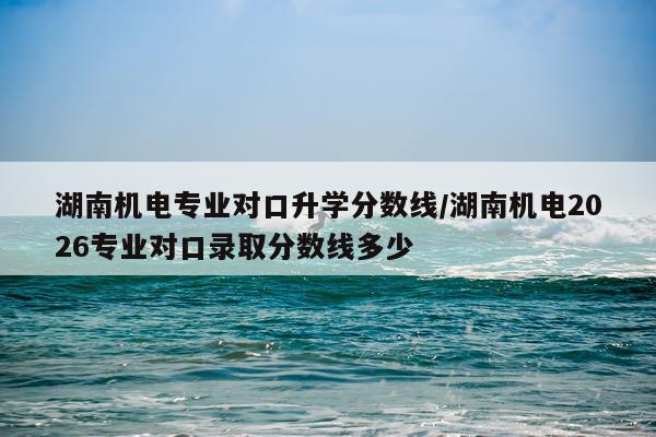 湖南机电专业对口升学分数线/湖南机电2026专业对口录取分数线多少