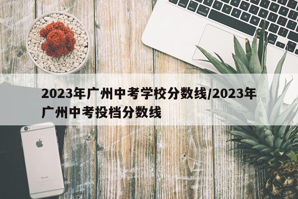 2023年广州中考学校分数线/2023年广州中考投档分数线
