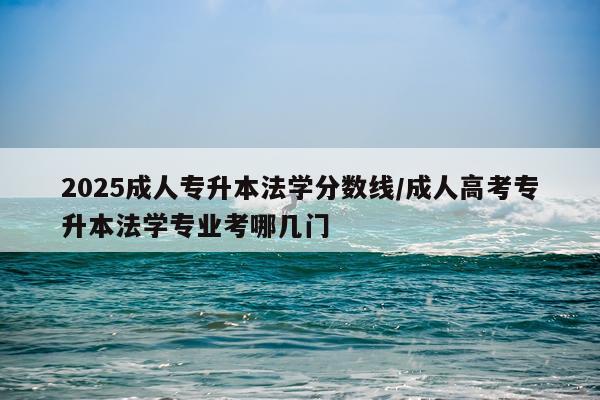 2025成人专升本法学分数线/成人高考专升本法学专业考哪几门