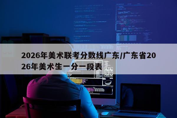 2026年美术联考分数线广东/广东省2026年美术生一分一段表
