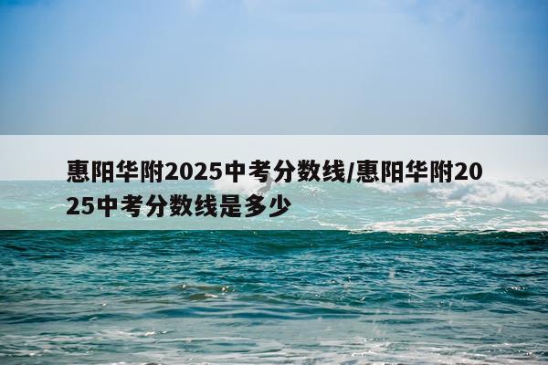 惠阳华附2025中考分数线/惠阳华附2025中考分数线是多少