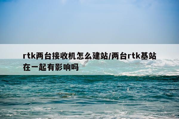 rtk两台接收机怎么建站/两台rtk基站在一起有影响吗
