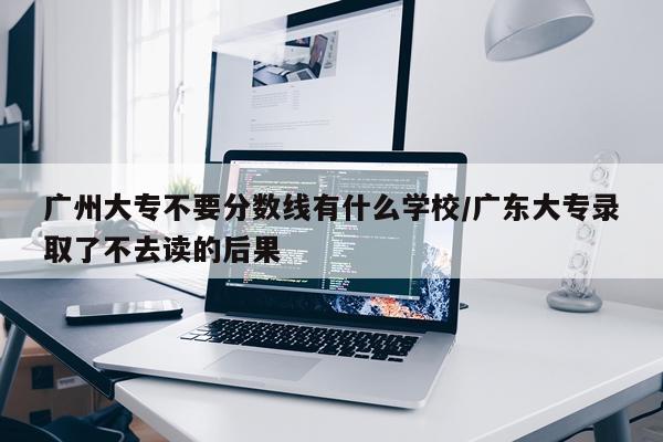 广州大专不要分数线有什么学校/广东大专录取了不去读的后果