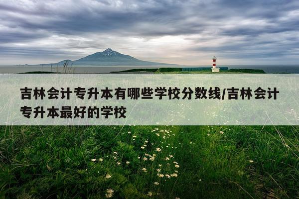 吉林会计专升本有哪些学校分数线/吉林会计专升本最好的学校
