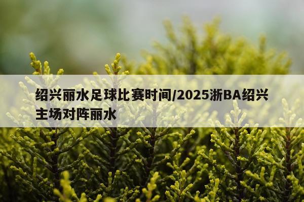 绍兴丽水足球比赛时间/2025浙BA绍兴主场对阵丽水