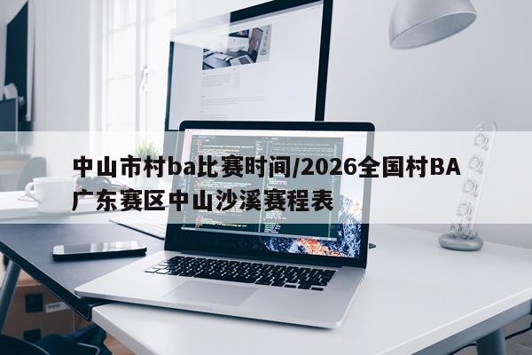 中山市村ba比赛时间/2026全国村BA广东赛区中山沙溪赛程表