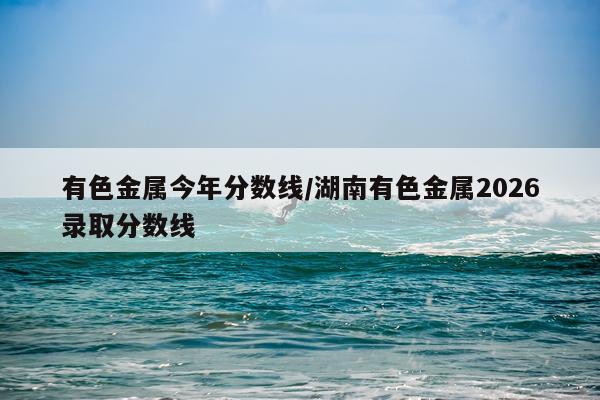 有色金属今年分数线/湖南有色金属2026录取分数线