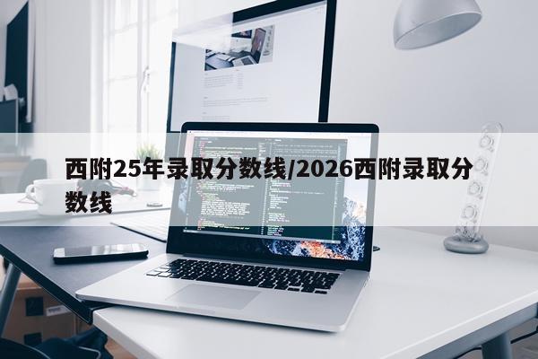 西附25年录取分数线/2026西附录取分数线