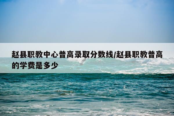 赵县职教中心普高录取分数线/赵县职教普高的学费是多少