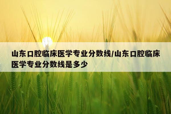 山东口腔临床医学专业分数线/山东口腔临床医学专业分数线是多少
