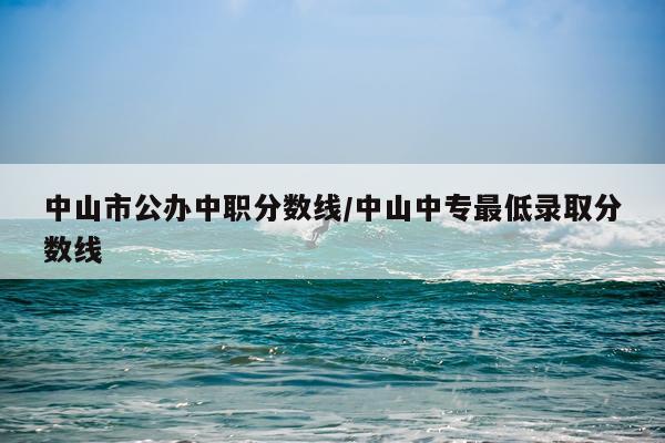中山市公办中职分数线/中山中专最低录取分数线