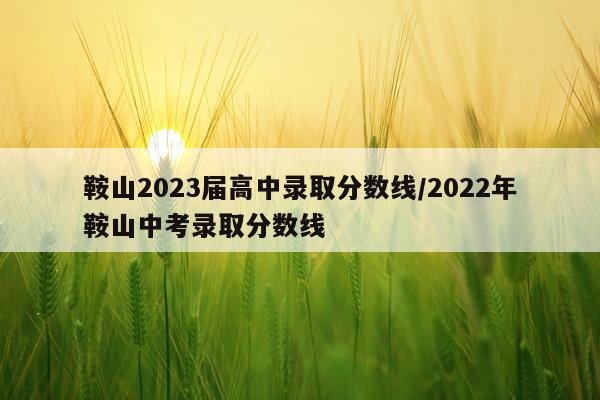 鞍山2023届高中录取分数线/2022年鞍山中考录取分数线