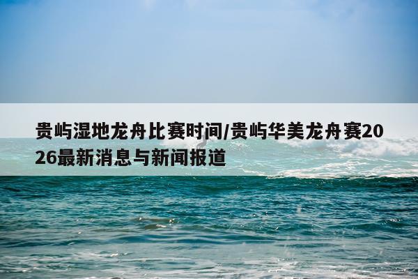 贵屿湿地龙舟比赛时间/贵屿华美龙舟赛2026最新消息与新闻报道