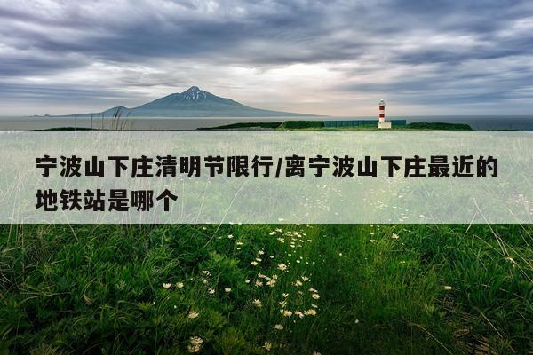 宁波山下庄清明节限行/离宁波山下庄最近的地铁站是哪个