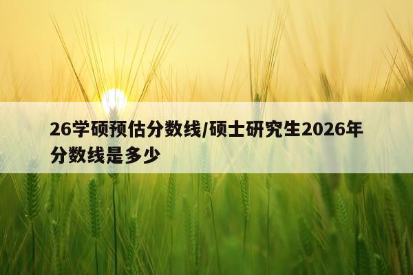 26学硕预估分数线/硕士研究生2026年分数线是多少