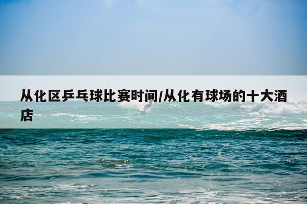 从化区乒乓球比赛时间/从化有球场的十大酒店