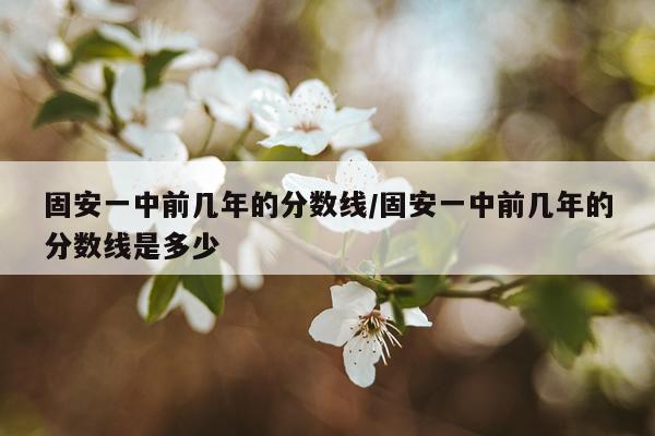 固安一中前几年的分数线/固安一中前几年的分数线是多少