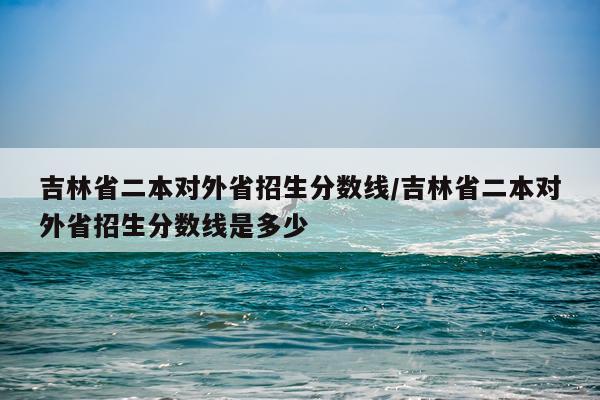 吉林省二本对外省招生分数线/吉林省二本对外省招生分数线是多少