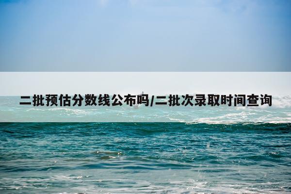 二批预估分数线公布吗/二批次录取时间查询