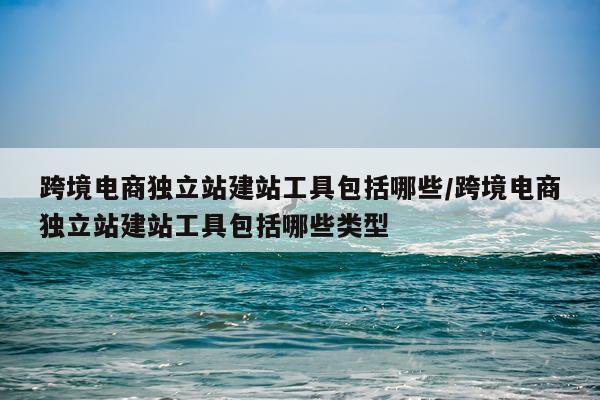 跨境电商独立站建站工具包括哪些/跨境电商独立站建站工具包括哪些类型