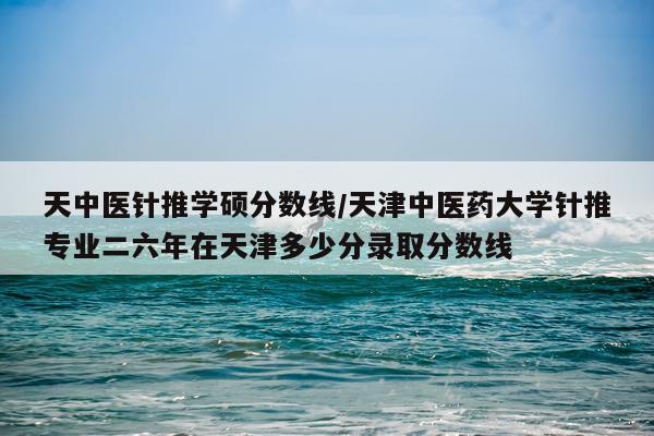 天中医针推学硕分数线/天津中医药大学针推专业二六年在天津多少分录取分数线