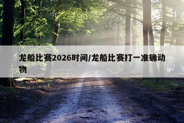 龙船比赛2026时间/龙船比赛打一准确动物