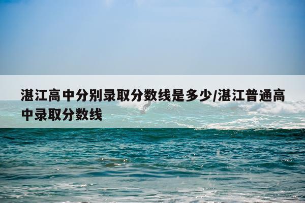 湛江高中分别录取分数线是多少/湛江普通高中录取分数线
