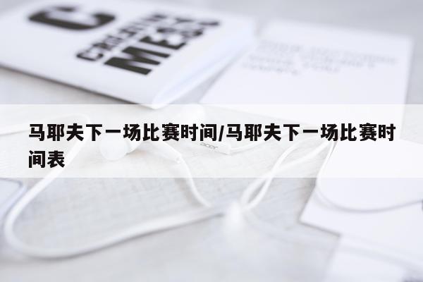 马耶夫下一场比赛时间/马耶夫下一场比赛时间表