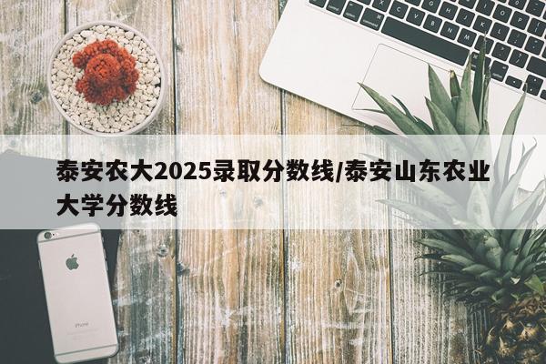 泰安农大2025录取分数线/泰安山东农业大学分数线