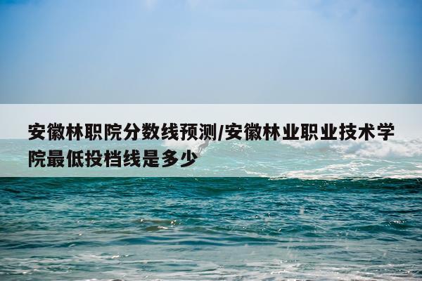 安徽林职院分数线预测/安徽林业职业技术学院最低投档线是多少