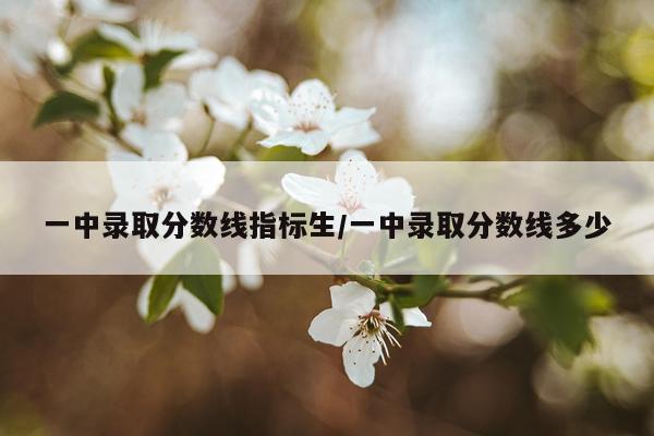 一中录取分数线指标生/一中录取分数线多少