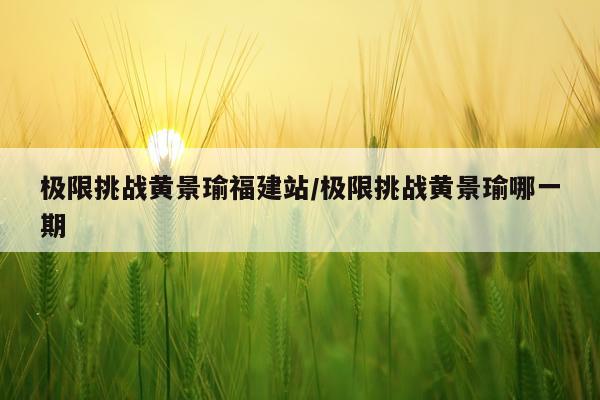 极限挑战黄景瑜福建站/极限挑战黄景瑜哪一期