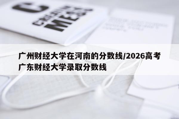 广州财经大学在河南的分数线/2026高考广东财经大学录取分数线