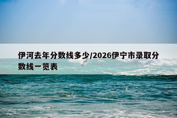 伊河去年分数线多少/2026伊宁市录取分数线一览表