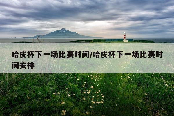 哈皮杯下一场比赛时间/哈皮杯下一场比赛时间安排