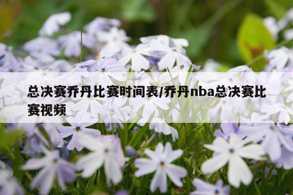 总决赛乔丹比赛时间表/乔丹nba总决赛比赛视频